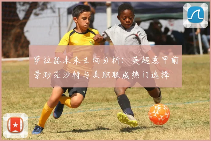 萨拉赫未来去向分析：英超意甲前景渺茫沙特与美职联成热门选择
