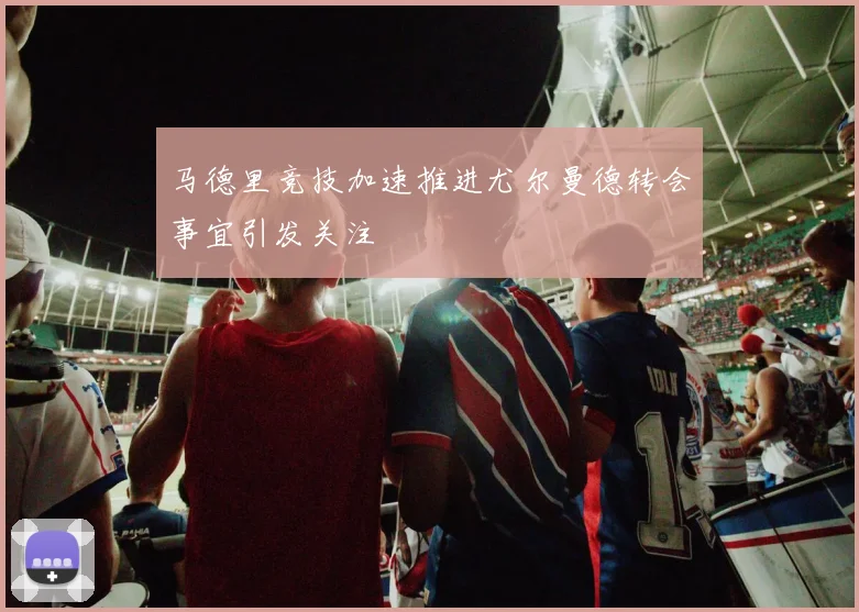马德里竞技加速推进尤尔曼德转会事宜引发关注