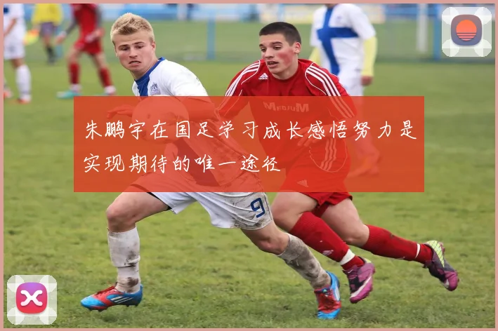 朱鹏宇在国足学习成长感悟努力是实现期待的唯一途径