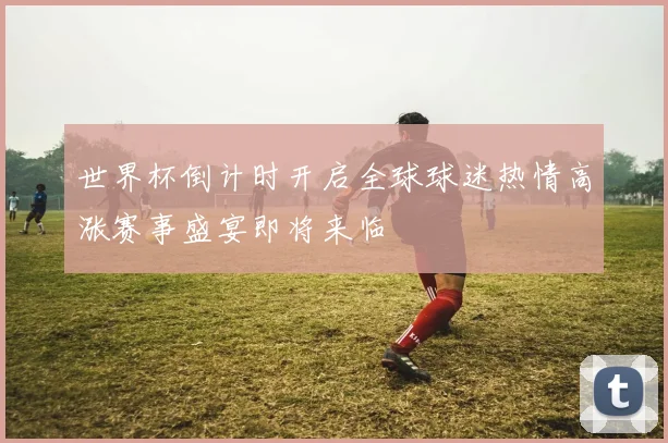 世界杯倒计时开启全球球迷热情高涨赛事盛宴即将来临