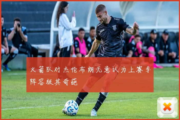 火箭队对杰伦布朗无意认为上赛季阵容极其奇葩