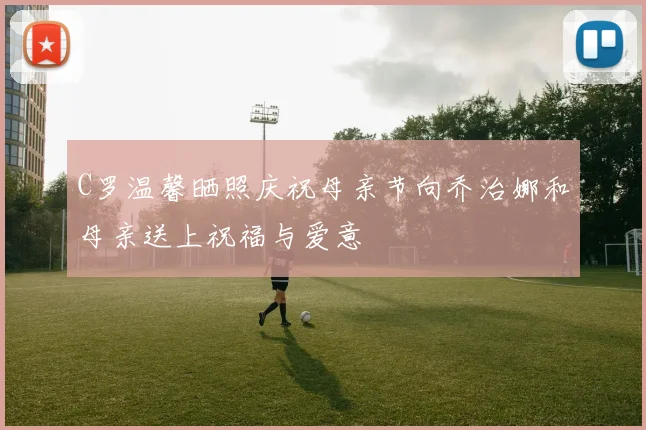 C罗温馨晒照庆祝母亲节向乔治娜和母亲送上祝福与爱意