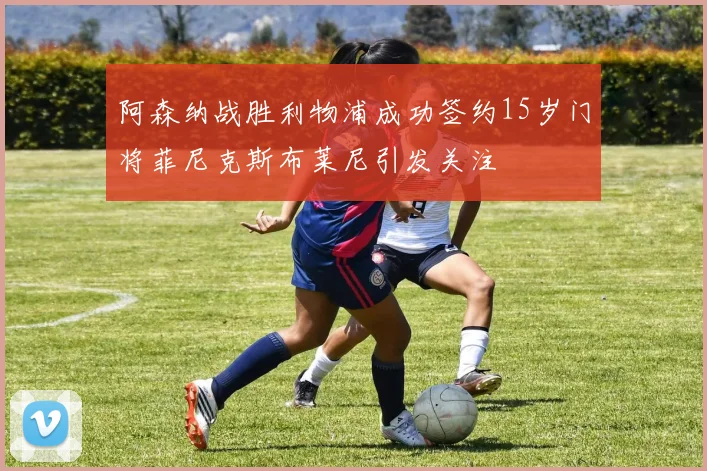 阿森纳战胜利物浦成功签约15岁门将菲尼克斯布莱尼引发关注