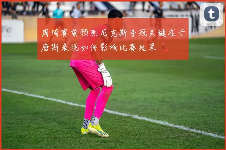 周琦赛前预测尼克斯夺冠关键在于唐斯表现如何影响比赛结果
