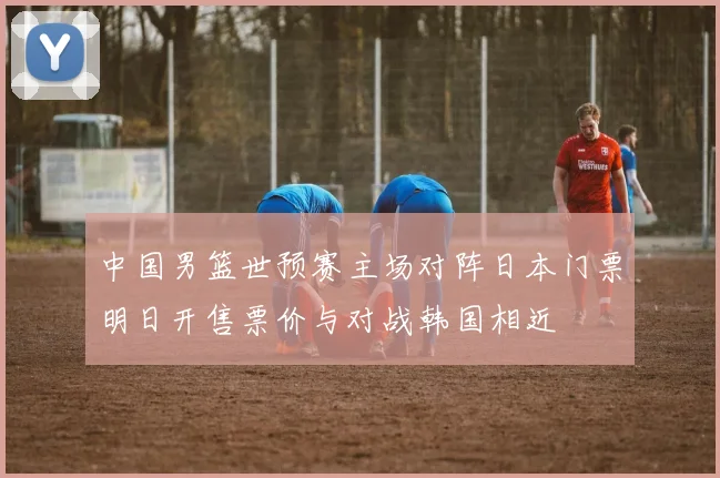 中国男篮世预赛主场对阵日本门票明日开售票价与对战韩国相近