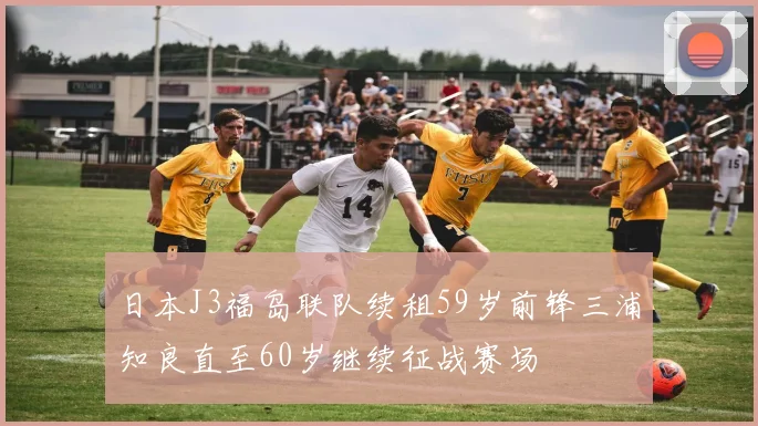日本J3福岛联队续租59岁前锋三浦知良直至60岁继续征战赛场