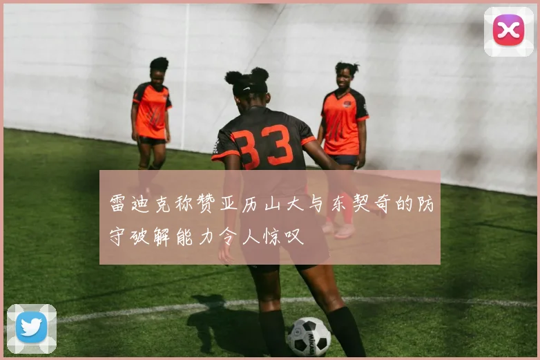 雷迪克称赞亚历山大与东契奇的防守破解能力令人惊叹