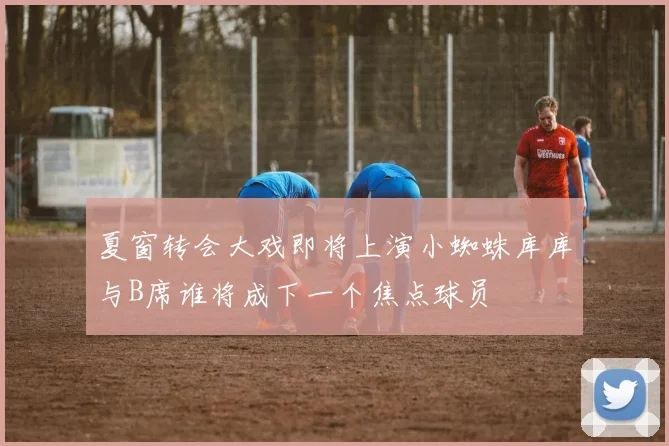 夏窗转会大戏即将上演小蜘蛛库库与B席谁将成下一个焦点球员