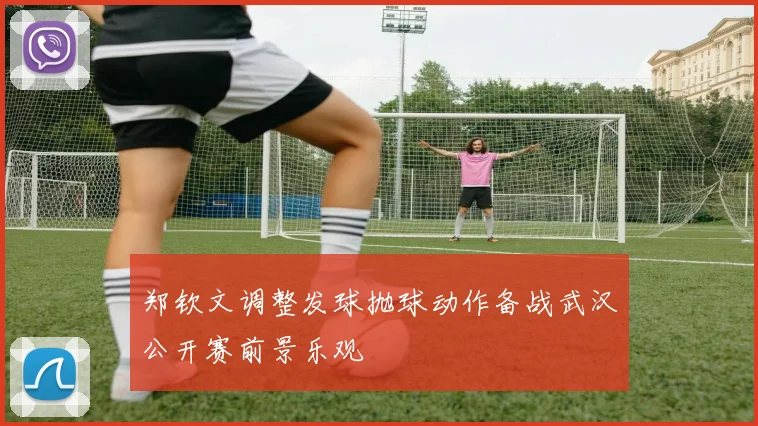 郑钦文调整发球抛球动作备战武汉公开赛前景乐观