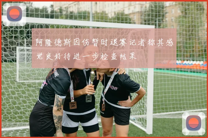 阿隆德斯因伤暂时退赛记者称其感觉良好待进一步检查结果