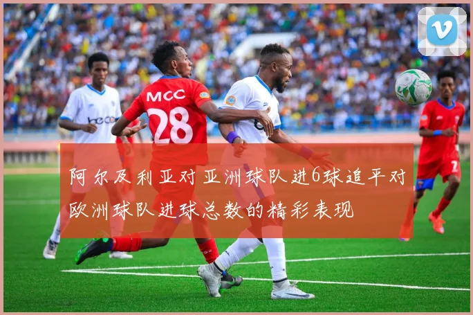 阿尔及利亚对亚洲球队进6球追平对欧洲球队进球总数的精彩表现