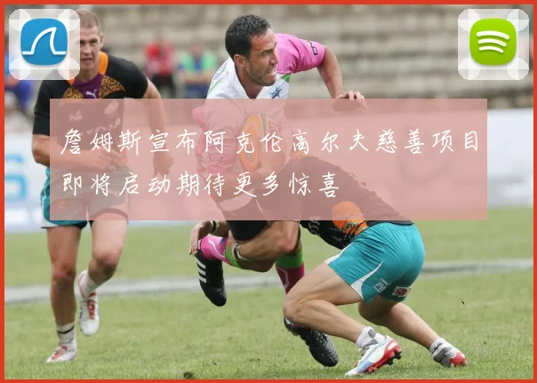 詹姆斯宣布阿克伦高尔夫慈善项目即将启动期待更多惊喜