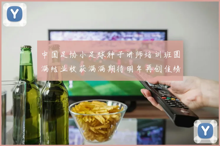 中国足协小足球种子讲师培训班圆满结业收获满满期待明年再创佳绩