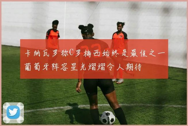卡纳瓦罗称C罗梅西始终是最佳之一葡萄牙阵容星光熠熠令人期待