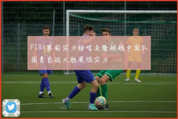 FIBA赛前实力榜喀麦隆超越中国队国青首战大胜展现实力
