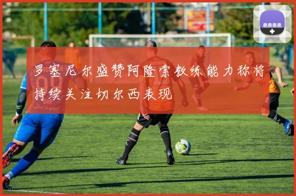 罗塞尼尔盛赞阿隆索教练能力称将持续关注切尔西表现