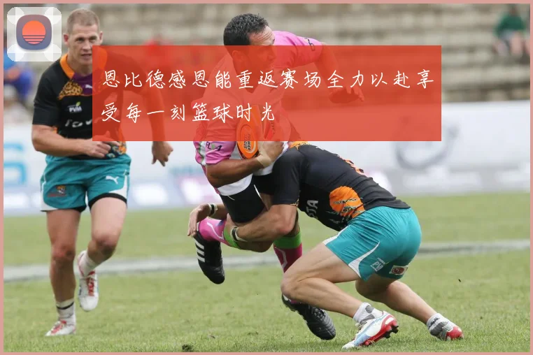 恩比德感恩能重返赛场全力以赴享受每一刻篮球时光