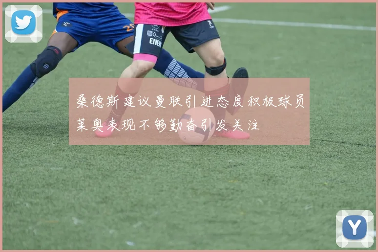 桑德斯建议曼联引进态度积极球员莱奥表现不够勤奋引发关注