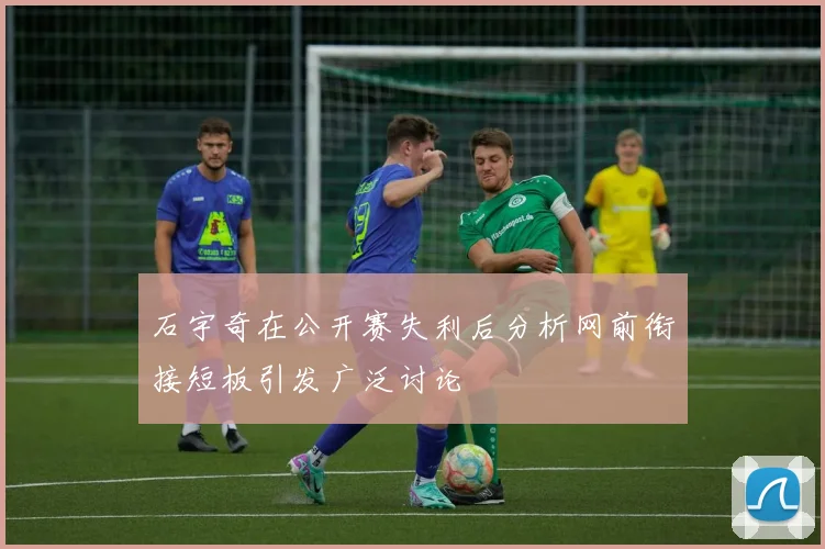 石宇奇在公开赛失利后分析网前衔接短板引发广泛讨论