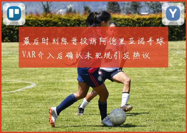 最后时刻陈晋投诉阿德里亚诺手球VAR介入后确认未犯规引发热议
