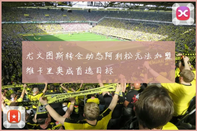 尤文图斯转会动态阿利松无法加盟维卡里奥成首选目标
