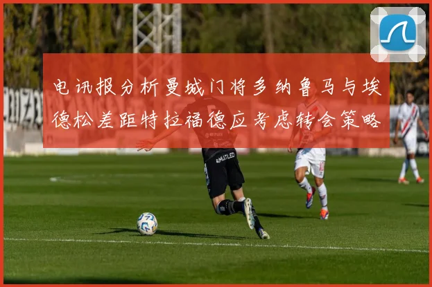 电讯报分析曼城门将多纳鲁马与埃德松差距特拉福德应考虑转会策略