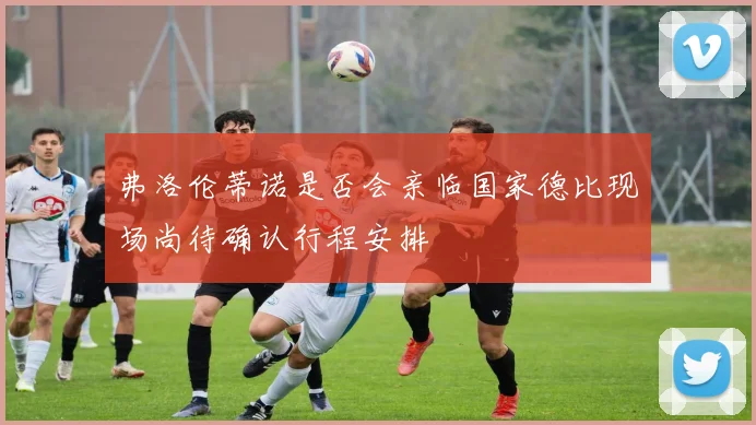 弗洛伦蒂诺是否会亲临国家德比现场尚待确认行程安排