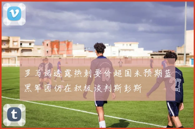 罗马诺透露热刺要价超国米预期蓝黑军团仍在积极谈判斯彭斯
