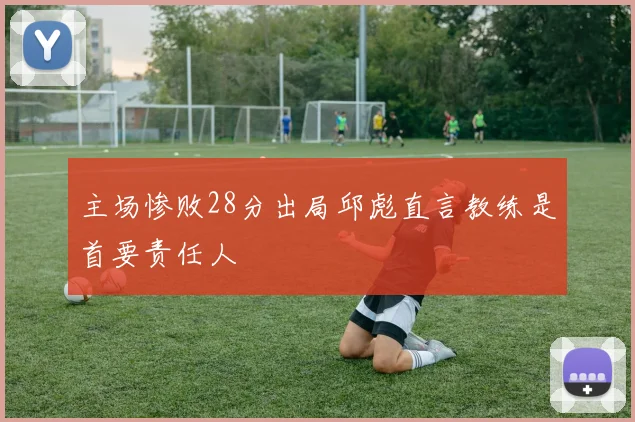 主场惨败28分出局邱彪直言教练是首要责任人