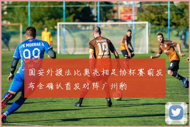国安外援法比奥亮相足协杯赛前发布会确认首发对阵广州豹