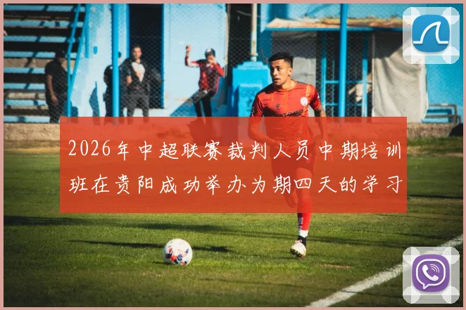 2026年中超联赛裁判人员中期培训班在贵阳成功举办为期四天的学习与交流活动