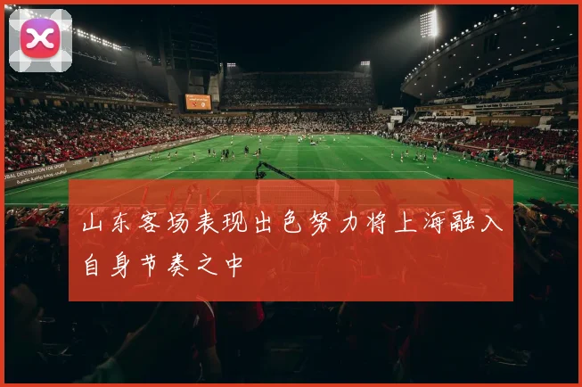 山东客场表现出色努力将上海融入自身节奏之中