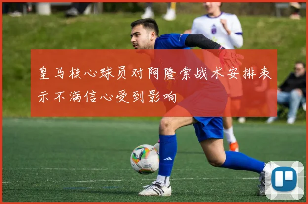 皇马核心球员对阿隆索战术安排表示不满信心受到影响