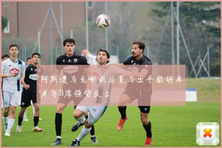 阿斯遭马竞嘲讽后皇马出手截胡库库与B席强势反击